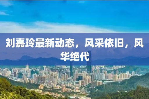 刘嘉玲最新动态，风采依旧，风华绝代