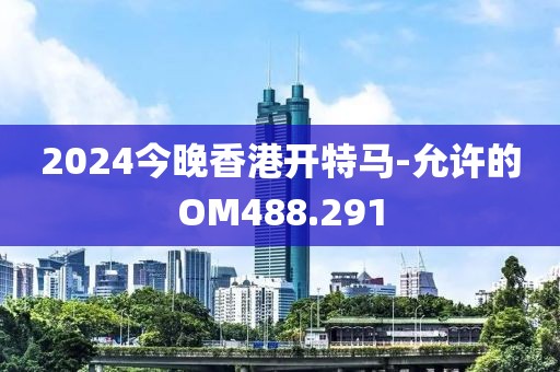 2024今晚香港开特马-允许的OM488.291