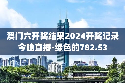 澳门六开奖结果2024开奖记录今晚直播-绿色的782.53