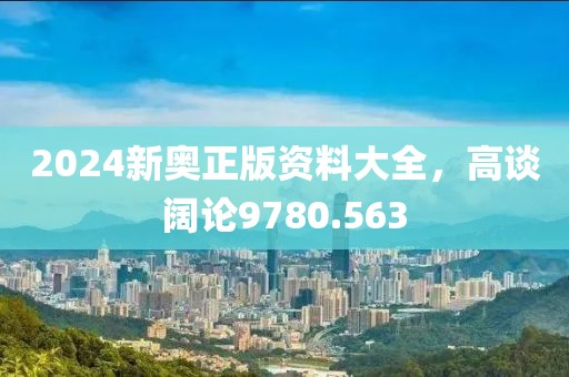 2024新奥正版资料大全，高谈阔论9780.563