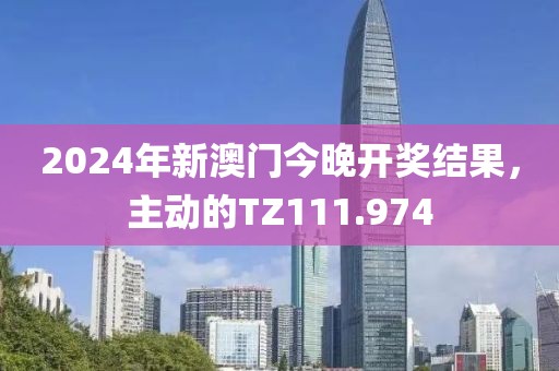 2024年新澳门今晚开奖结果，主动的TZ111.974