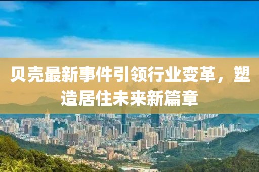 贝壳最新事件引领行业变革，塑造居住未来新篇章
