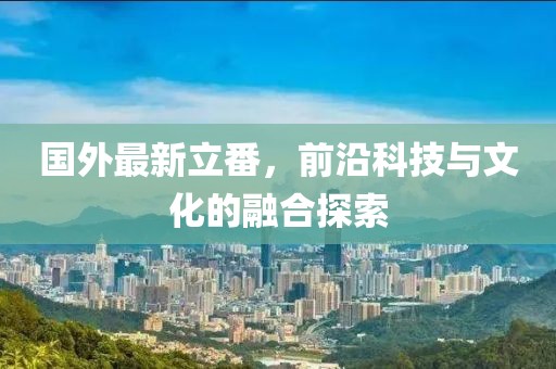国外最新立番，前沿科技与文化的融合探索