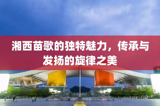 湘西苗歌的独特魅力，传承与发扬的旋律之美