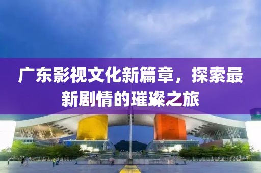 广东影视文化新篇章，探索最新剧情的璀璨之旅