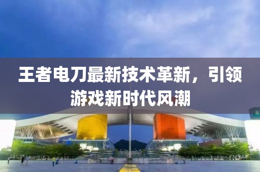 王者电刀最新技术革新，引领游戏新时代风潮
