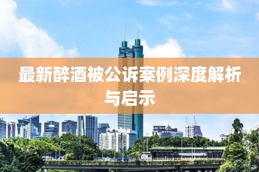 最新醉酒被公诉案例深度解析与启示