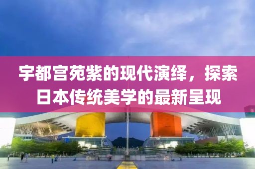 宇都宫苑紫的现代演绎，探索日本传统美学的最新呈现