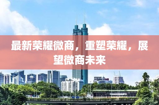 最新荣耀微商，重塑荣耀，展望微商未来