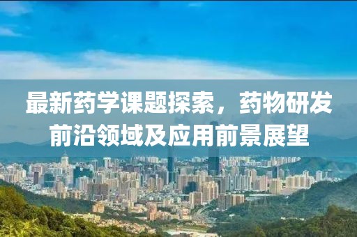 最新药学课题探索，药物研发前沿领域及应用前景展望