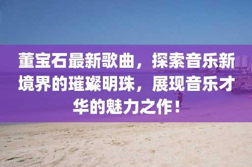 董宝石最新歌曲，探索音乐新境界的璀璨明珠，展现音乐才华的魅力之作！