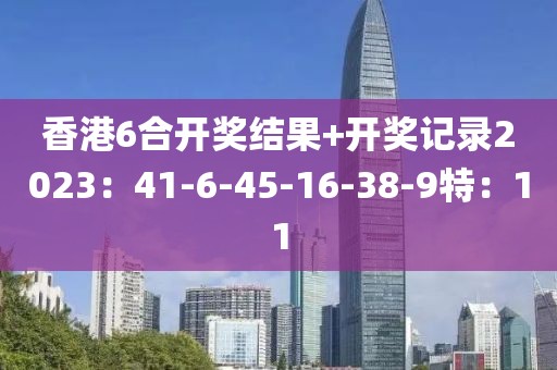 香港6合开奖结果+开奖记录2023：41-6-45-16-38-9特：11