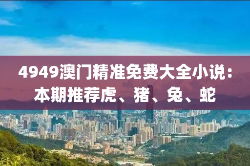 4949澳门精准免费大全小说：本期推荐虎、猪、兔、蛇