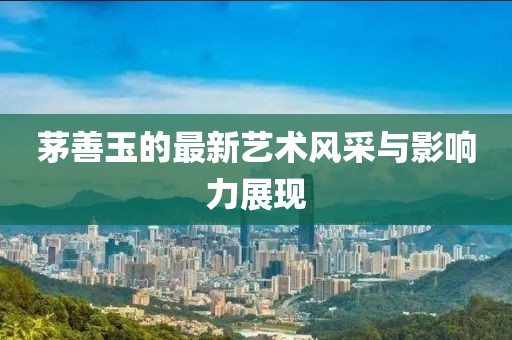 茅善玉的最新艺术风采与影响力展现