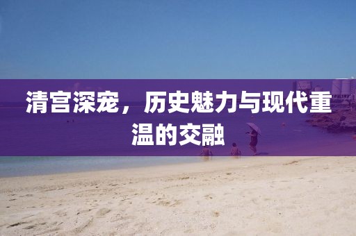 清宫深宠，历史魅力与现代重温的交融
