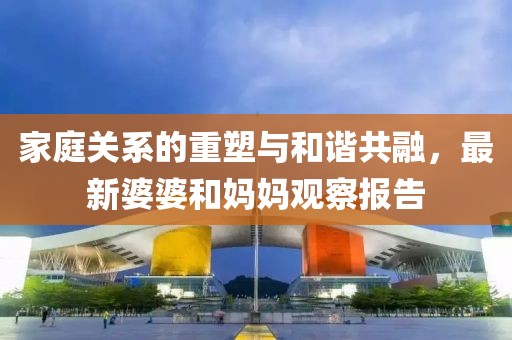 家庭关系的重塑与和谐共融，最新婆婆和妈妈观察报告