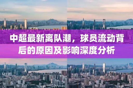 中超最新离队潮，球员流动背后的原因及影响深度分析