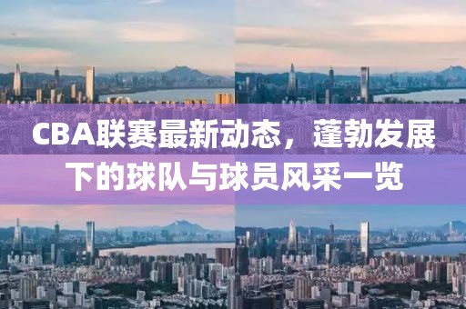 CBA联赛最新动态，蓬勃发展下的球队与球员风采一览