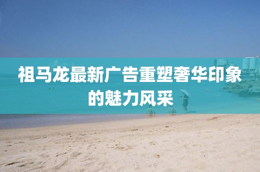 祖马龙最新广告重塑奢华印象的魅力风采