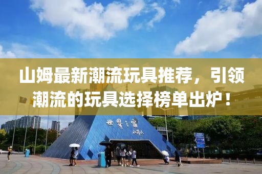 山姆最新潮流玩具推荐，引领潮流的玩具选择榜单出炉！
