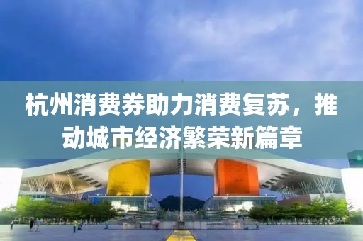 杭州消费券助力消费复苏，推动城市经济繁荣新篇章