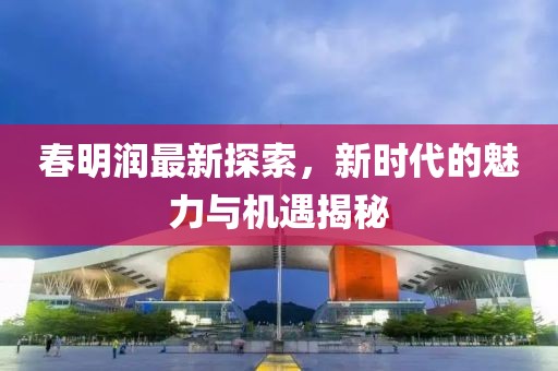 春明润最新探索，新时代的魅力与机遇揭秘