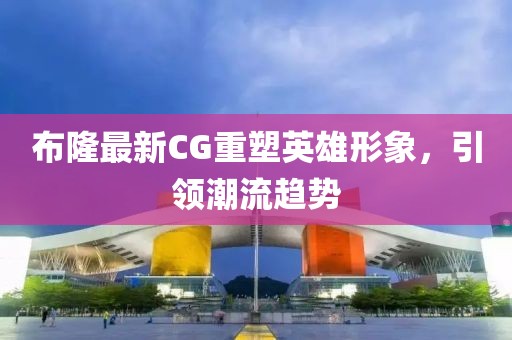 布隆最新CG重塑英雄形象，引领潮流趋势