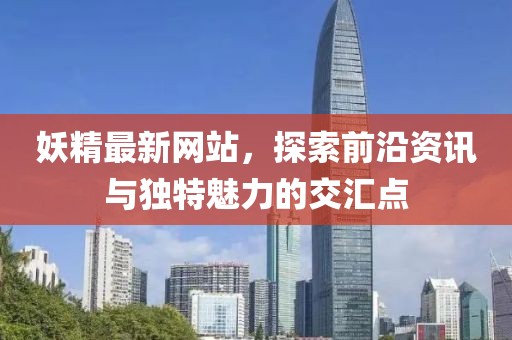 妖精最新网站，探索前沿资讯与独特魅力的交汇点
