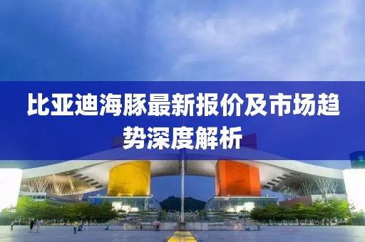 比亚迪海豚最新报价及市场趋势深度解析