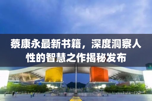 蔡康永最新书籍，深度洞察人性的智慧之作揭秘发布