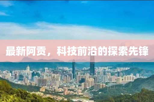 最新阿贡，科技前沿的探索先锋