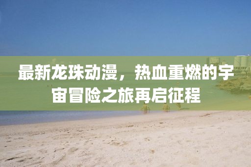 最新龙珠动漫，热血重燃的宇宙冒险之旅再启征程