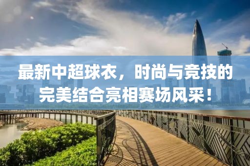 最新中超球衣，时尚与竞技的完美结合亮相赛场风采！
