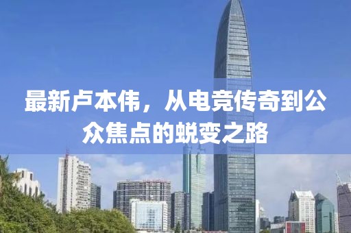 最新卢本伟，从电竞传奇到公众焦点的蜕变之路