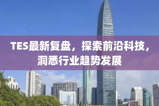 TES最新复盘，探索前沿科技，洞悉行业趋势发展