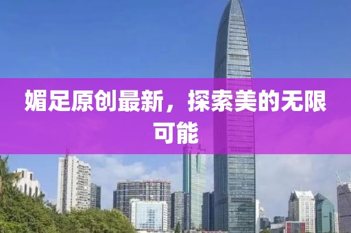 媚足原创最新，探索美的无限可能
