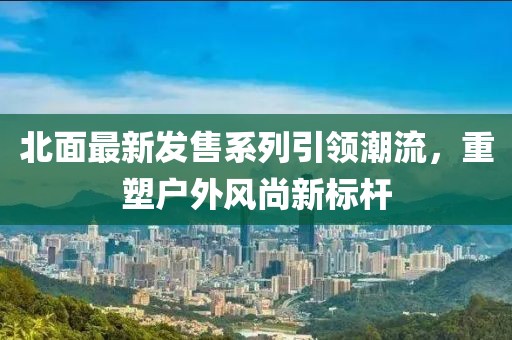 北面最新发售系列引领潮流，重塑户外风尚新标杆