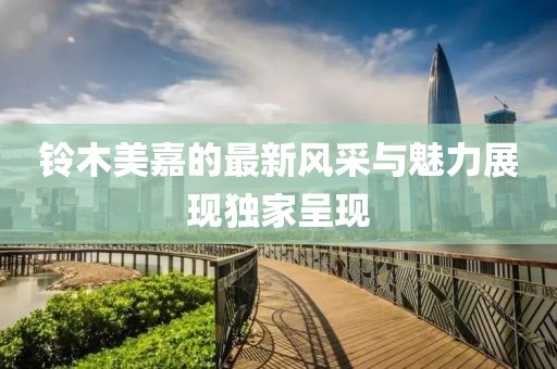 铃木美嘉的最新风采与魅力展现独家呈现