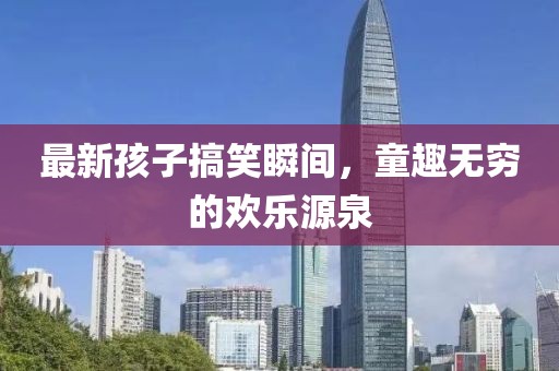 最新孩子搞笑瞬间，童趣无穷的欢乐源泉