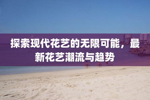 探索现代花艺的无限可能，最新花艺潮流与趋势