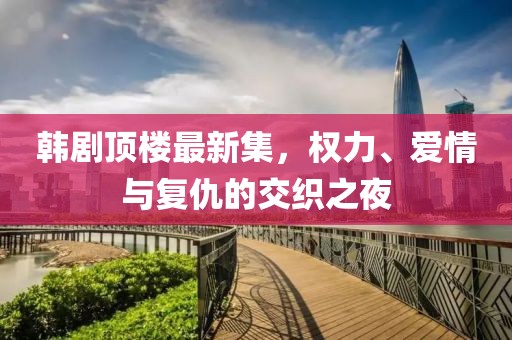 韩剧顶楼最新集，权力、爱情与复仇的交织之夜