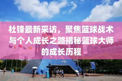 杜锋最新采访，聚焦篮球战术与个人成长之路揭秘篮球大师的成长历程