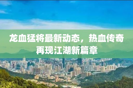 龙血猛将最新动态，热血传奇再现江湖新篇章