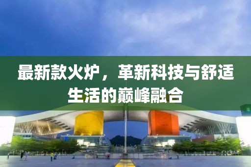 最新款火炉，革新科技与舒适生活的巅峰融合