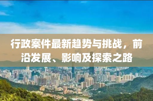行政案件最新趋势与挑战，前沿发展、影响及探索之路