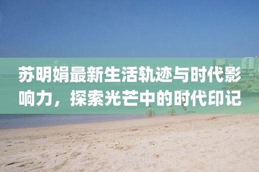 苏明娟最新生活轨迹与时代影响力，探索光芒中的时代印记