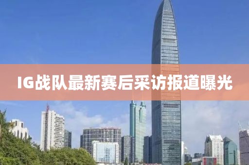 IG战队最新赛后采访报道曝光