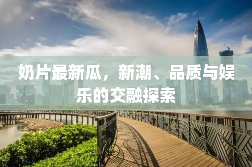 奶片最新瓜，新潮、品质与娱乐的交融探索