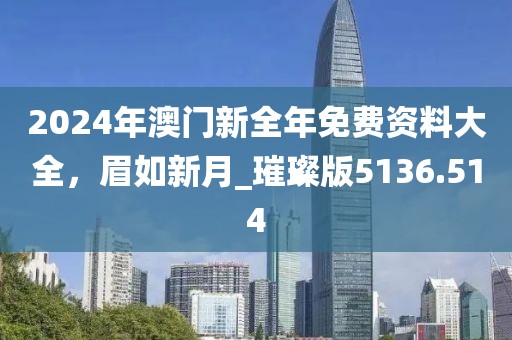 2024年澳门新全年免费资料大全，眉如新月_璀璨版5136.514