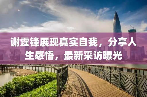 谢霆锋展现真实自我，分享人生感悟，最新采访曝光